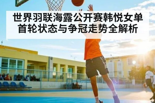世界羽联海露公开赛韩悦女单首轮状态与争冠走势全解析