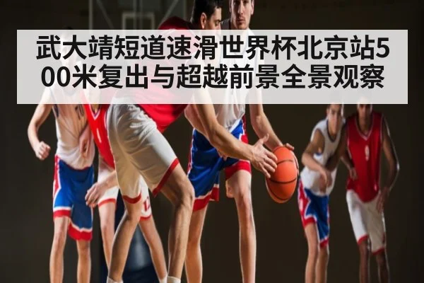 武大靖短道速滑世界杯北京站500米复出与超越前景全景观察