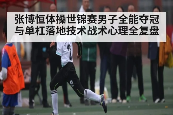 张博恒体操世锦赛男子全能夺冠与单杠落地技术战术心理全复盘
